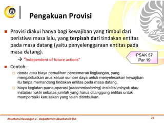  Provisi diakui hanya bagi kewajiban yang timbul dari
peristiwa masa lalu, yang terpisah dari tindakan entitas
pada masa datang (yaitu penyelenggaraan entitas pada
masa datang).
 “Independent of future actions”
 Contoh:
 denda atau biaya pemulihan pencemaran lingkungan, yang
mengakibatkan arus keluar sumber daya untuk menyelesaikan kewajiban
itu tanpa memandang tindakan entitas pada masa datang.
 biaya kegiatan purna-operasi (decommissioning) instalasi minyak atau
instalasi nuklir sebatas jumlah yang harus ditanggung entitas untuk
memperbaiki kerusakan yang telah ditimbulkan.
Pengakuan Provisi
PSAK 57
Par 19
28Akuntansi Keuangan 2 - Departemen Akuntansi FEUI
 