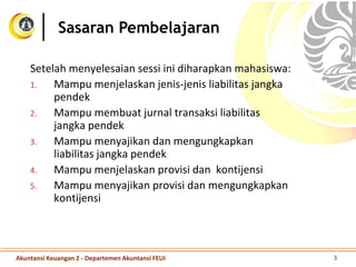Setelah menyelesaian sessi ini diharapkan mahasiswa:
1. Mampu menjelaskan jenis-jenis liabilitas jangka
pendek
2. Mampu membuat jurnal transaksi liabilitas
jangka pendek
3. Mampu menyajikan dan mengungkapkan
liabilitas jangka pendek
4. Mampu menjelaskan provisi dan kontijensi
5. Mampu menyajikan provisi dan mengungkapkan
kontijensi
Sasaran Pembelajaran
Akuntansi Keuangan 2 - Departemen Akuntansi FEUI 3
 