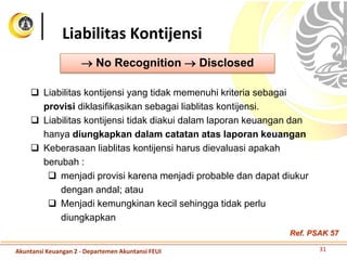 Liabilitas Kontijensi
 No Recognition  Disclosed
 Liabilitas kontijensi yang tidak memenuhi kriteria sebagai
provisi diklasifikasikan sebagai liablitas kontijensi.
 Liabilitas kontijensi tidak diakui dalam laporan keuangan dan
hanya diungkapkan dalam catatan atas laporan keuangan
 Keberasaan liablitas kontijensi harus dievaluasi apakah
berubah :
 menjadi provisi karena menjadi probable dan dapat diukur
dengan andal; atau
 Menjadi kemungkinan kecil sehingga tidak perlu
diungkapkan
31Akuntansi Keuangan 2 - Departemen Akuntansi FEUI
Ref. PSAK 57
 