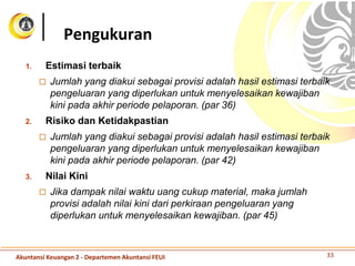 1. Estimasi terbaik
 Jumlah yang diakui sebagai provisi adalah hasil estimasi terbaik
pengeluaran yang diperlukan untuk menyelesaikan kewajiban
kini pada akhir periode pelaporan. (par 36)
2. Risiko dan Ketidakpastian
 Jumlah yang diakui sebagai provisi adalah hasil estimasi terbaik
pengeluaran yang diperlukan untuk menyelesaikan kewajiban
kini pada akhir periode pelaporan. (par 42)
3. Nilai Kini
 Jika dampak nilai waktu uang cukup material, maka jumlah
provisi adalah nilai kini dari perkiraan pengeluaran yang
diperlukan untuk menyelesaikan kewajiban. (par 45)
Pengukuran
33Akuntansi Keuangan 2 - Departemen Akuntansi FEUI
 