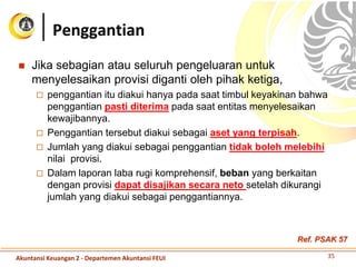  Jika sebagian atau seluruh pengeluaran untuk
menyelesaikan provisi diganti oleh pihak ketiga,
 penggantian itu diakui hanya pada saat timbul keyakinan bahwa
penggantian pasti diterima pada saat entitas menyelesaikan
kewajibannya.
 Penggantian tersebut diakui sebagai aset yang terpisah.
 Jumlah yang diakui sebagai penggantian tidak boleh melebihi
nilai provisi.
 Dalam laporan laba rugi komprehensif, beban yang berkaitan
dengan provisi dapat disajikan secara neto setelah dikurangi
jumlah yang diakui sebagai penggantiannya.
Penggantian
35Akuntansi Keuangan 2 - Departemen Akuntansi FEUI
Ref. PSAK 57
 