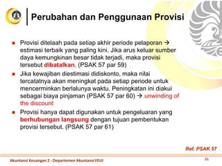  Provisi ditelaah pada setiap akhir periode pelaporan 
estimasi terbaik yang paling kini. Jika arus keluar sumber
daya kemungkinan besar tidak terjadi, maka provisi
tersebut dibatalkan. (PSAK 57 par 59)
 Jika kewajiban diestimasi didiskonto, maka nilai
tercatatnya akan meningkat pada setiap periode untuk
mencerminkan berlalunya waktu. Peningkatan ini diakui
sebagai biaya pinjaman (PSAK 57 par 60)  unwinding of
the discount
 Provisi hanya dapat digunakan untuk pengeluaran yang
berhubungan langsung dengan tujuan pembentukan
provisi tersebut. (PSAK 57 par 61)
Perubahan dan Penggunaan Provisi
36Akuntansi Keuangan 2 - Departemen Akuntansi FEUI
Ref. PSAK 57
 