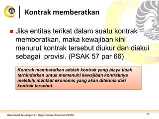  Jika entitas terikat dalam suatu kontrak
memberatkan, maka kewajiban kini
menurut kontrak tersebut diukur dan diakui
sebagai provisi. (PSAK 57 par 66)
Kontrak memberatkan
Kontrak memberatkan adalah kontrak yang biaya tidak
terhindarkan untuk memenuhi kewajiban kontraknya
melebihi manfaat ekonomis yang akan diterima dari
kontrak tersebut.
37Akuntansi Keuangan 2 - Departemen Akuntansi FEUI
 