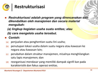  Restrukturisasi adalah program yang direncanakan dan
dikendalikan oleh manajemen dan secara material
mengubah:
(a) lingkup kegiatan usaha suatu entitas; atau
(b) cara mengelola usaha tersebut.
 Contoh:
(a) penjualan atau penghentian suatu lini usaha;
(b) penutupan lokasi usaha dalam suatu negara atau kawasan ke
negara atau kawasan lain;
(c) perubahan dalam struktur manajemen, misalnya menghilangkan
satu lapis manajemen; dan
(d) reorganisasi mendasar yang memiliki dampak signifi kan pada
karakteristik dan fokus operasi entitas.
Restrukturisasi
38Akuntansi Keuangan 2 - Departemen Akuntansi FEUI
 