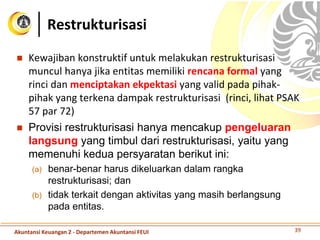  Kewajiban konstruktif untuk melakukan restrukturisasi
muncul hanya jika entitas memiliki rencana formal yang
rinci dan menciptakan ekpektasi yang valid pada pihak-
pihak yang terkena dampak restrukturisasi (rinci, lihat PSAK
57 par 72)
 Provisi restrukturisasi hanya mencakup pengeluaran
langsung yang timbul dari restrukturisasi, yaitu yang
memenuhi kedua persyaratan berikut ini:
(a) benar-benar harus dikeluarkan dalam rangka
restrukturisasi; dan
(b) tidak terkait dengan aktivitas yang masih berlangsung
pada entitas.
Restrukturisasi
39Akuntansi Keuangan 2 - Departemen Akuntansi FEUI
 