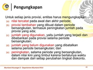 Untuk setiap jenis provisi, entitas harus mengungkapkan:
(a) nilai tercatat pada awal dan akhir periode;
(b) provisi tambahan yang dibuat dalam periode
bersangkutan, termasuk peningkatan jumlah pada
provisi yang ada;
(c) jumlah yang digunakan, yaitu jumlah yang terjadi dan
dibebankan pada provisi selama periode
bersangkutan;
(d) jumlah yang belum digunakan yang dibatalkan
selama periode bersangkutan; dan
(e) peningkatan, selama periode yang bersangkutan,
dalam nilai kini yang timbul karena berlalunya waktu
dan dampak dari setiap perubahan tingkat diskonto.
Pengungkapan
40Akuntansi Keuangan 2 - Departemen Akuntansi FEUI
 