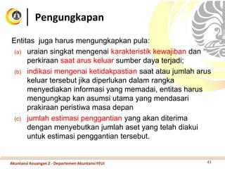 Entitas juga harus mengungkapkan pula:
(a) uraian singkat mengenai karakteristik kewajiban dan
perkiraan saat arus keluar sumber daya terjadi;
(b) indikasi mengenai ketidakpastian saat atau jumlah arus
keluar tersebut jika diperlukan dalam rangka
menyediakan informasi yang memadai, entitas harus
mengungkap kan asumsi utama yang mendasari
prakiraan peristiwa masa depan
(c) jumlah estimasi penggantian yang akan diterima
dengan menyebutkan jumlah aset yang telah diakui
untuk estimasi penggantian tersebut.
Pengungkapan
41Akuntansi Keuangan 2 - Departemen Akuntansi FEUI
 