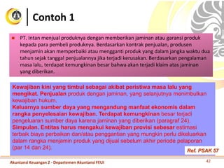 Contoh 1
 PT. Intan menjual produknya dengan memberikan jaminan atau garansi produk
kepada para pembeli produknya. Berdasarkan kontrak penjualan, produsen
menjamin akan memperbaiki atau mengganti produk yang dalam jangka waktu dua
tahun sejak tanggal penjualannya jika terjadi kerusakan. Berdasarkan pengalaman
masa lalu, terdapat kemungkinan besar bahwa akan terjadi klaim atas jaminan
yang diberikan.
42
Kewajiban kini yang timbul sebagai akibat peristiwa masa lalu yang
mengikat. Penjualan produk dengan jaminan, yang selanjutnya menimbulkan
kewajiban hukum.
Keluarnya sumber daya yang mengandung manfaat ekonomis dalam
rangka penyelesaian kewajiban. Terdapat kemungkinan besar terjadi
pengeluaran sumber daya karena jaminan yang diberikan (paragraf 24).
Simpulan. Entitas harus mengakui kewajiban provisi sebesar estimasi
terbaik biaya perbaikan dan/atau penggantian yang mungkin perlu dikeluarkan
dalam rangka menjamin produk yang dijual sebelum akhir periode pelaporan
(par 14 dan 24).
Akuntansi Keuangan 2 - Departemen Akuntansi FEUI
Ref. PSAK 57
 
