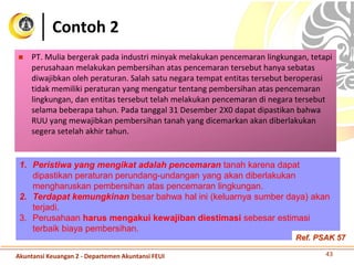 Contoh 2
 PT. Mulia bergerak pada industri minyak melakukan pencemaran lingkungan, tetapi
perusahaan melakukan pembersihan atas pencemaran tersebut hanya sebatas
diwajibkan oleh peraturan. Salah satu negara tempat entitas tersebut beroperasi
tidak memiliki peraturan yang mengatur tentang pembersihan atas pencemaran
lingkungan, dan entitas tersebut telah melakukan pencemaran di negara tersebut
selama beberapa tahun. Pada tanggal 31 Desember 2X0 dapat dipastikan bahwa
RUU yang mewajibkan pembersihan tanah yang dicemarkan akan diberlakukan
segera setelah akhir tahun.
43
1. Peristiwa yang mengikat adalah pencemaran tanah karena dapat
dipastikan peraturan perundang-undangan yang akan diberlakukan
mengharuskan pembersihan atas pencemaran lingkungan.
2. Terdapat kemungkinan besar bahwa hal ini (keluarnya sumber daya) akan
terjadi.
3. Perusahaan harus mengakui kewajiban diestimasi sebesar estimasi
terbaik biaya pembersihan.
Akuntansi Keuangan 2 - Departemen Akuntansi FEUI
Ref. PSAK 57
 