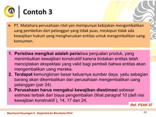Contoh 3
 PT. Matahara perusahaan ritel yan mempunyai kebijakan mengembalikan
uang pembelian dari pelanggan yang tidak puas, meskipun tidak ada
kewajiban hukum yang mengharuskan entitas untuk mengembalikan uang
konsumen.
44
1. Peristiwa mengikat adalah peristiwa penjualan produk, yang
menimbulkan kewajiban konstruktif karena tindakan entitas telah
menciptakan ekspektasi yang valid bagi pembeli bahwa entitas akan
mengembalikan uang mereka.
2. Terdapat kemungkinan besar keluarnya sumber daya, yaitu sebagian
barang akan dikembalikan dan perusahaan mengembalikan uang
pelanggan (par 24)
3. Perusahaan harus mengakui kewajiban diestimasi sebesar
estimasi terbaik dari biaya pengembalian (lihat paragraf 10 (defi nisi
kewajiban konstruktif ), 14, 17 dan 24.
Akuntansi Keuangan 2 - Departemen Akuntansi FEUI
Ref. PSAK 57
 