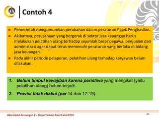 Contoh 4
 Pemerintah mengumumkan perubahan dalam peraturan Pajak Penghasilan.
 Akibatnya, perusahaan yang bergerak di sektor jasa keuangan harus
melakukan pelatihan ulang terhadap sejumlah besar pegawai penjualan dan
administrasi agar dapat terus memenuhi peraturan yang berlaku di bidang
jasa keuangan.
 Pada akhir periode pelaporan, pelatihan ulang terhadap karyawan belum
dilakukan.
45
1. Belum timbul kewajiban karena peristiwa yang mengikat (yaitu
pelatihan ulang) belum terjadi.
2. Provisi tidak diakui (par 14 dan 17-19).
Akuntansi Keuangan 2 - Departemen Akuntansi FEUI
 