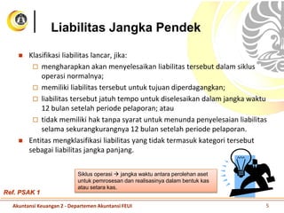 Liabilitas Jangka Pendek
 Klasifikasi liabilitas lancar, jika:
 mengharapkan akan menyelesaikan liabilitas tersebut dalam siklus
operasi normalnya;
 memiliki liabilitas tersebut untuk tujuan diperdagangkan;
 liabilitas tersebut jatuh tempo untuk diselesaikan dalam jangka waktu
12 bulan setelah periode pelaporan; atau
 tidak memiliki hak tanpa syarat untuk menunda penyelesaian liabilitas
selama sekurangkurangnya 12 bulan setelah periode pelaporan.
 Entitas mengklasifikasi liabilitas yang tidak termasuk kategori tersebut
sebagai liabilitas jangka panjang.
Ref. PSAK 1
Siklus operasi  jangka waktu antara perolehan aset
untuk pemrosesan dan realisasinya dalam bentuk kas
atau setara kas.
Akuntansi Keuangan 2 - Departemen Akuntansi FEUI 5
 