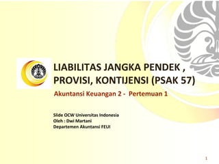 Slide OCW Universitas Indonesia
Oleh : Dwi Martani
Departemen Akuntansi FEUI
LIABILITAS JANGKA PENDEK ,
PROVISI, KONTIJENSI (PSAK 57)
1
Akuntansi Keuangan 2 - Pertemuan 1
 