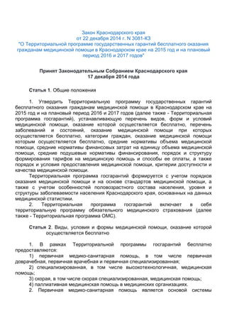 Закон Краснодарского края
от 22 декабря 2014 г. N 3081-КЗ
"О Территориальной программе государственных гарантий бесплатного оказания
гражданам медицинской помощи в Краснодарском крае на 2015 год и на плановый
период 2016 и 2017 годов"
Принят Законодательным Собранием Краснодарского края
17 декабря 2014 года
Статья 1. Общие положения
1. Утвердить Территориальную программу государственных гарантий
бесплатного оказания гражданам медицинской помощи в Краснодарском крае на
2015 год и на плановый период 2016 и 2017 годов (далее также - Территориальная
программа госгарантий), устанавливающую перечень видов, форм и условий
медицинской помощи, оказание которой осуществляется бесплатно, перечень
заболеваний и состояний, оказание медицинской помощи при которых
осуществляется бесплатно, категории граждан, оказание медицинской помощи
которым осуществляется бесплатно, средние нормативы объема медицинской
помощи, средние нормативы финансовых затрат на единицу объема медицинской
помощи, средние подушевые нормативы финансирования, порядок и структуру
формирования тарифов на медицинскую помощь и способы ее оплаты, а также
порядок и условия предоставления медицинской помощи, критерии доступности и
качества медицинской помощи.
Территориальная программа госгарантий формируется с учетом порядков
оказания медицинской помощи и на основе стандартов медицинской помощи, а
также с учетом особенностей половозрастного состава населения, уровня и
структуры заболеваемости населения Краснодарского края, основанных на данных
медицинской статистики.
2. Территориальная программа госгарантий включает в себя
территориальную программу обязательного медицинского страхования (далее
также - Территориальная программа ОМС).
Статья 2. Виды, условия и формы медицинской помощи, оказание которой
осуществляется бесплатно
1. В рамках Территориальной программы госгарантий бесплатно
предоставляются:
1) первичная медико-санитарная помощь, в том числе первичная
доврачебная, первичная врачебная и первичная специализированная;
2) специализированная, в том числе высокотехнологичная, медицинская
помощь;
3) скорая, в том числе скорая специализированная, медицинская помощь;
4) паллиативная медицинская помощь в медицинских организациях.
2. Первичная медико-санитарная помощь является основой системы
 