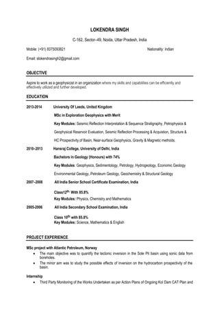 LOKENDRA SINGH 
C-162, Sector–49, Noida, Uttar Pradesh, India 
Mobile: (+91) 8375093821 Nationality: Indian 
Email: slokendrasingh2@gmail.com 
OBJECTIVE 
Aspire to work as a geophysicist in an organization where my skills and capabilities can be efficiently and 
effectively utilized and further developed. 
EDUCATION 
2013-2014 University Of Leeds, United Kingdom 
MSc in Exploration Geophysics with Merit 
Key Modules: Seismic Reflection Interpretation & Sequence Stratigraphy, Petrophysics & 
Geophysical Reservoir Evaluation, Seismic Reflection Processing & Acquistion, Structure & 
HC Prospectivity of Basin, Near-surface Geophysics, Gravity & Magnetic methods. 
2010–2013 Hansraj College, University of Delhi, India 
Bachelors in Geology (Honours) with 74% 
Key Modules: Geophysics, Sedimentology, Petrology, Hydrogeology, Economic Geology 
Environmental Geology, Petroleum Geology, Geochemistry & Structural Geology 
2007–2008 All India Senior School Certificate Examination, India 
Class12th. With 85.8% 
Key Modules: Physics, Chemistry and Mathematics 
2005-2006 All India Secondary School Examination, India 
Class 10th with 85.8% 
Key Modules: Science, Mathematics & English 
PROJECT EXPERIENCE 
MSc project with Atlantic Petroleum, Norway 
 The main objective was to quantify the tectonic inversion in the Sole Pit basin using sonic data from 
 boreholes.  
 The minor aim was to study the possible effects of inversion on the hydrocarbon prospectivity of the 
basin.  
I nternship 
 Third Party Monitoring of the Works Undertaken as per Action Plans of Ongoing KoI Dam CAT Plan and 
 