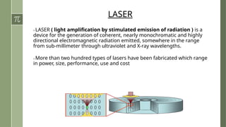 LASER
> LASER ( light amplification by stimulated emission of radiation ) is a
device for the generation of coherent, nearly monochromatic and highly
directional electromagnetic radiation emitted, somewhere in the range
from sub-millimeter through ultraviolet and X-ray wavelengths.
> More than two hundred types of lasers have been fabricated which range
in power, size, performance, use and cost.
 