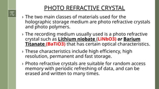 PHOTO REFRACTIVE CRYSTAL
› The two main classes of materials used for the
holographic storage medium are photo refractive crystals
and photo polymers.
› The recording medium usually used is a photo refractive
crystal such as Lithium niobate (LiNbO3) or Barium
Titanate (BaTiO3) that has certain optical characteristics.
› These characteristics include high efficiency, high
resolution, permanent and fast storage.
› Photo refractive crystals are suitable for random access
memory with periodic refreshing of data, and can be
erased and written to many times.
 