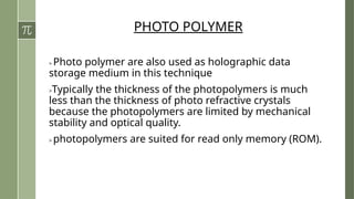 PHOTO POLYMER
> Photo polymer are also used as holographic data
storage medium in this technique
>Typically the thickness of the photopolymers is much
less than the thickness of photo refractive crystals
because the photopolymers are limited by mechanical
stability and optical quality.
> photopolymers are suited for read only memory (ROM).
 