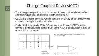 Charge Coupled Devices(CCD)
› The charge-coupled device is the most common mechanism for
converting optical images to electrical signals.
› CCD’s are silicon devices, which contain an array of potential wells
created through a series of column.
› Each pixel is typically 15 to 30 μm square. Current CCD’s have
formats or resolution better than 2048 *2048 pixels, with a size of
about 25mm square.
 
