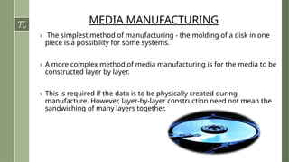 MEDIA MANUFACTURING
› The simplest method of manufacturing - the molding of a disk in one
piece is a possibility for some systems.
› A more complex method of media manufacturing is for the media to be
constructed layer by layer.
› This is required if the data is to be physically created during
manufacture. However, layer-by-layer construction need not mean the
sandwiching of many layers together.
 