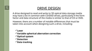 DRIVE DESIGN
A drive designed to read and write to 3D optical data storage media
may have a lot in common with CD/DVD drives, particularly if the form
factor and data structure of the media is similar to that of CD or DVD.
However, there are a number of notable differences that must be
taken into account when designing such a drive, including:
Laser
Variable spherical aberration correction
Optical system
Detection
Data tracking
 