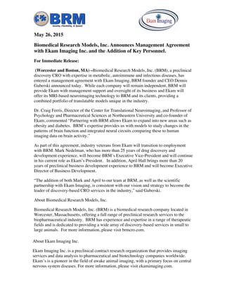 May 26, 2015
Biomedical Research Models, Inc. Announces Management Agreement
with Ekam Imaging Inc. and the Addition of Key Personnel.
For Immediate Release:
(Worcester and Boston, MA) –Biomedical Research Models, Inc. (BRM), a preclinical
discovery CRO with expertise in metabolic, autoimmune and infectious diseases, has
entered a management agreement with Ekam Imaging, BRM founder and CEO Dennis
Guberski announced today. While each company will remain independent, BRM will
provide Ekam with management support and oversight of its business and Ekam will
offer its MRI-based neuroimaging technology to BRM and its clients, providing a
combined portfolio of translatable models unique in the industry.
Dr. Craig Ferris, Director of the Center for Translational Neuroimaging, and Professor of
Psychology and Pharmaceutical Sciences at Northeastern University and co-founder of
Ekam, commented “Partnering with BRM allows Ekam to expand into new areas such as
obesity and diabetes. BRM’s expertise provides us with models to study changes in the
patterns of brain function and integrated neural circuits comparing these to human
imaging data on brain activity.”
As part of this agreement, industry veterans from Ekam will transition to employment
with BRM. Mark Nedelman, who has more than 25 years of drug discovery and
development experience, will become BRM’s Executive Vice-President and will continue
in his current role as Ekam’s President. In addition, April Hall brings more than 20
years of preclinical business development experience to BRM and will become Executive
Director of Business Development.
“The addition of both Mark and April to our team at BRM, as well as the scientific
partnership with Ekam Imaging, is consistent with our vision and strategy to become the
leader of discovery-based CRO services in the industry,” said Guberski.
About Biomedical Research Models, Inc.
Biomedical Research Models, Inc. (BRM) is a biomedical research company located in
Worcester, Massachusetts, offering a full range of preclinical research services to the
biopharmaceutical industry. BRM has experience and expertise in a range of therapeutic
fields and is dedicated to providing a wide array of discovery-based services in small to
large animals. For more information, please visit brmcro.com.
About Ekam Imaging Inc.
Ekam Imaging Inc. is a preclinical contract research organization that provides imaging
services and data analysis to pharmaceutical and biotechnology companies worldwide.
Ekam’s is a pioneer in the field of awake animal imaging, with a primary focus on central
nervous system diseases. For more information, please visit ekamimaging.com.
 