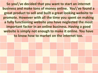 So you've decided that you want to start an internet
business and make tons of money online. You've found a
 great product to sell and built a great looking website to
promote. However with all the time you spent on making
 a fully functioning website you have neglected the most
  important factor in an online business. Having a good
 website is simply not enough to make it online. You have
        to know how to market on the internet too.
 