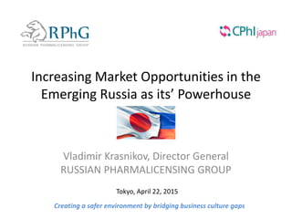 Increasing Market Opportunities in the
Emerging Russia as its’ Powerhouse
Vladimir Krasnikov, Director General
RUSSIAN PHARMALICENSING GROUP
Creating a safer environment by bridging business culture gaps
Tokyo, April 22, 2015
 