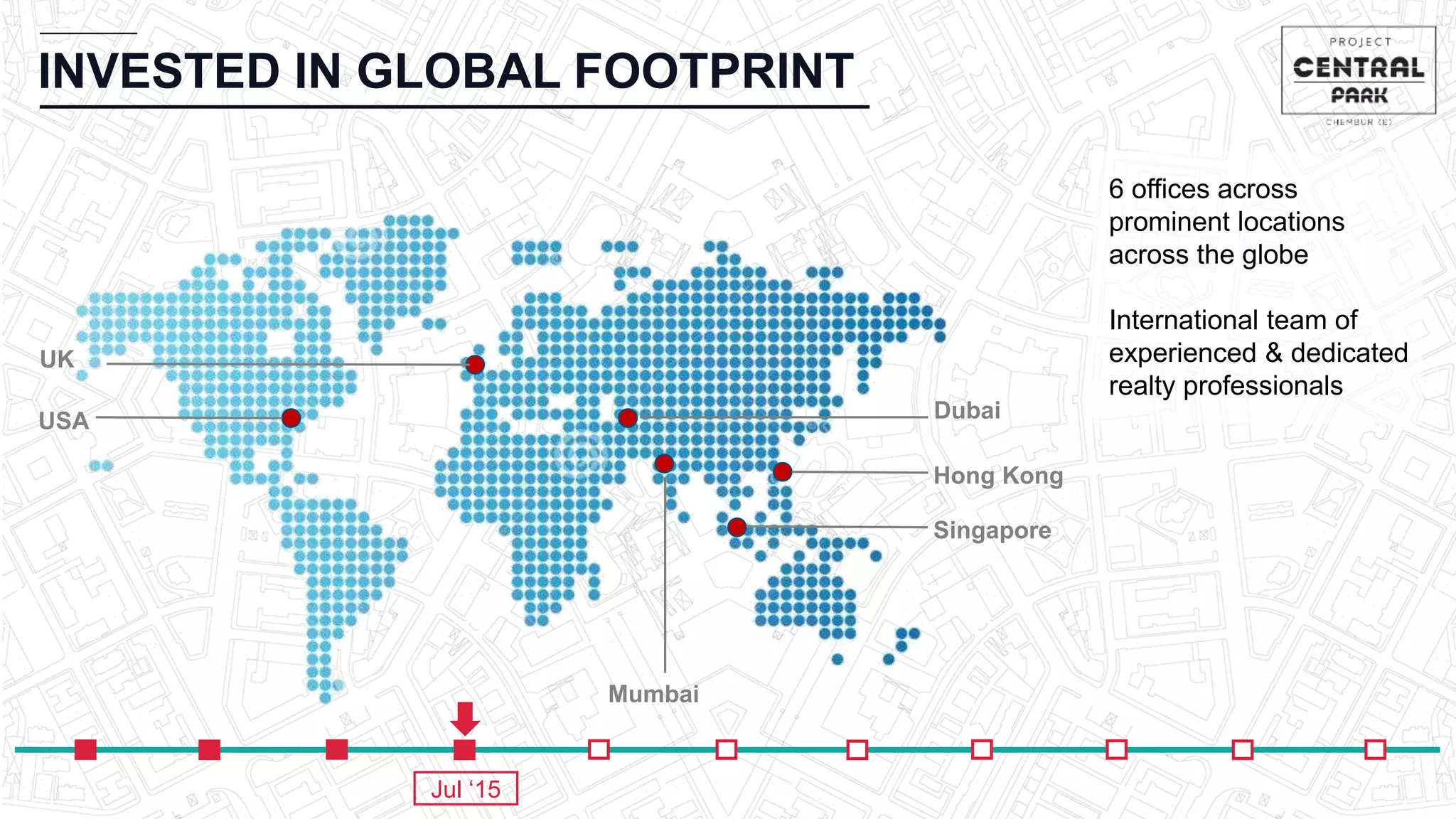 INVESTED IN GLOBAL FOOTPRINT
Hong Kong
Singapore
Mumbai
DubaiUSA
6 offices across
prominent locations
across the globe
International team of
experienced & dedicated
realty professionals
UK
Jul ‘15
 