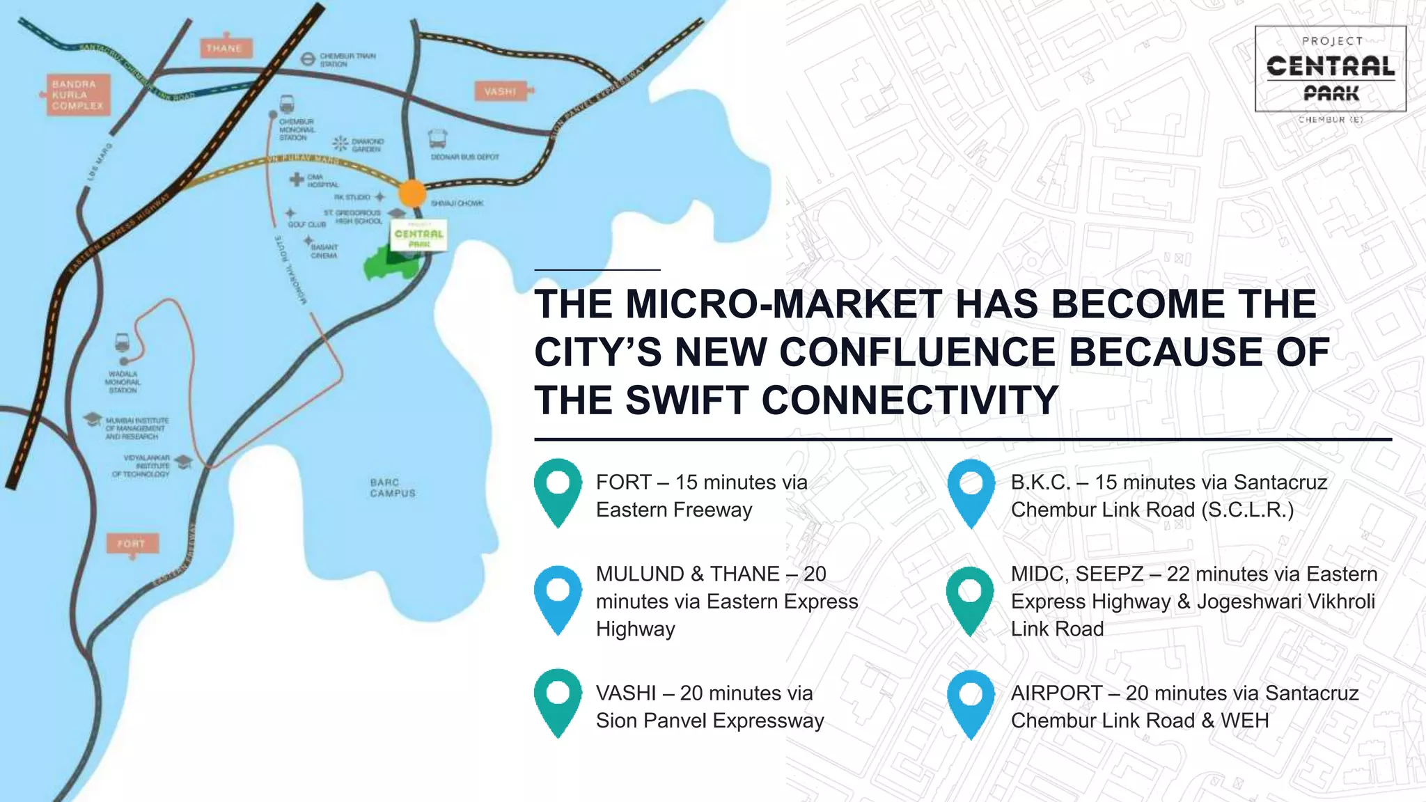 THE MICRO-MARKET HAS BECOME THE
CITY’S NEW CONFLUENCE BECAUSE OF
THE SWIFT CONNECTIVITY
MULUND & THANE – 20
minutes via Eastern Express
Highway
MIDC, SEEPZ – 22 minutes via Eastern
Express Highway & Jogeshwari Vikhroli
Link Road
FORT – 15 minutes via
Eastern Freeway
B.K.C. – 15 minutes via Santacruz
Chembur Link Road (S.C.L.R.)
VASHI – 20 minutes via
Sion Panvel Expressway
AIRPORT – 20 minutes via Santacruz
Chembur Link Road & WEH
 