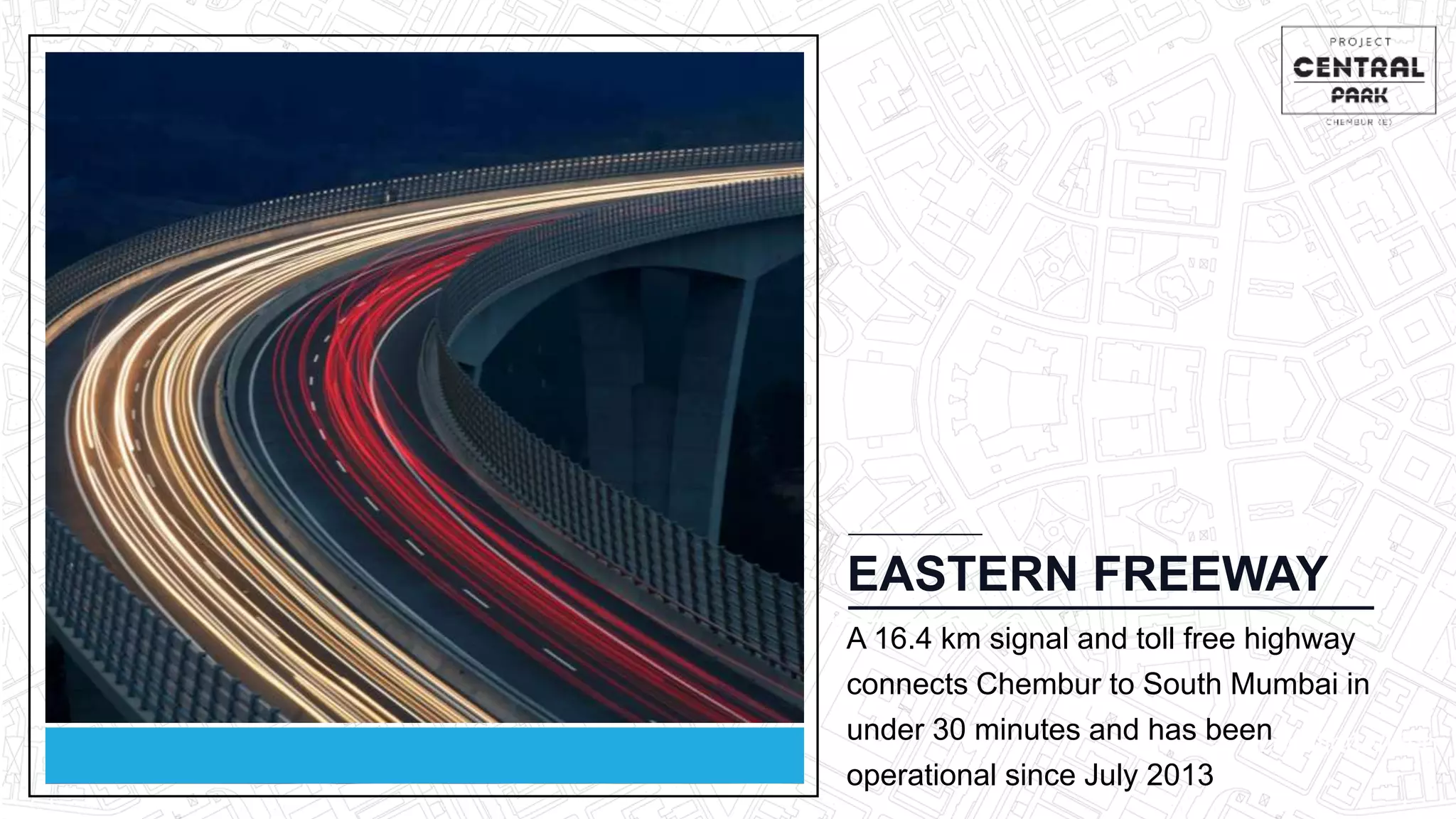 Location Video
EASTERN FREEWAY
A 16.4 km signal and toll free highway
connects Chembur to South Mumbai in
under 30 minutes and has been
operational since July 2013
 