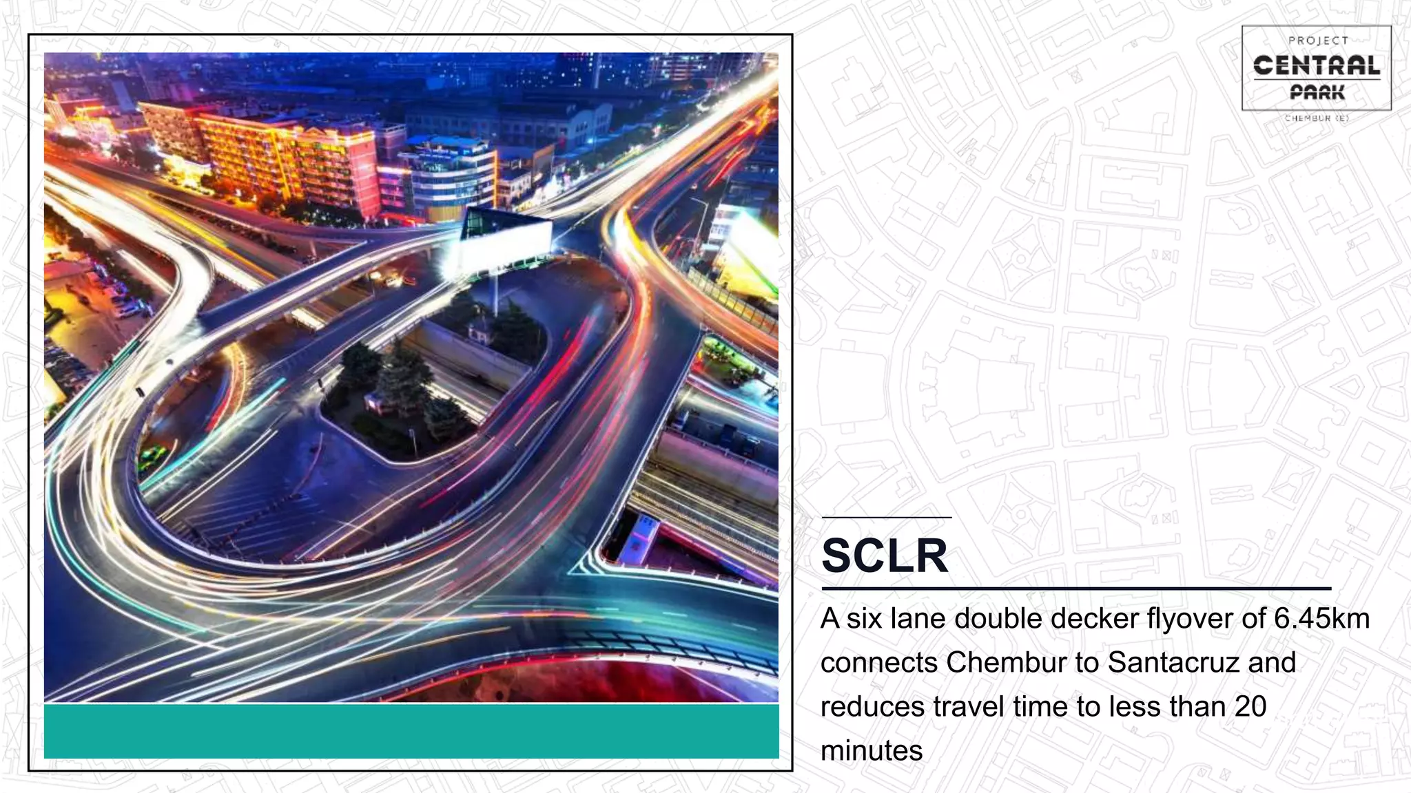 CHEMBUR
Location Video
SCLR
A six lane double decker flyover of 6.45km
connects Chembur to Santacruz and
reduces travel time to less than 20
minutes
 