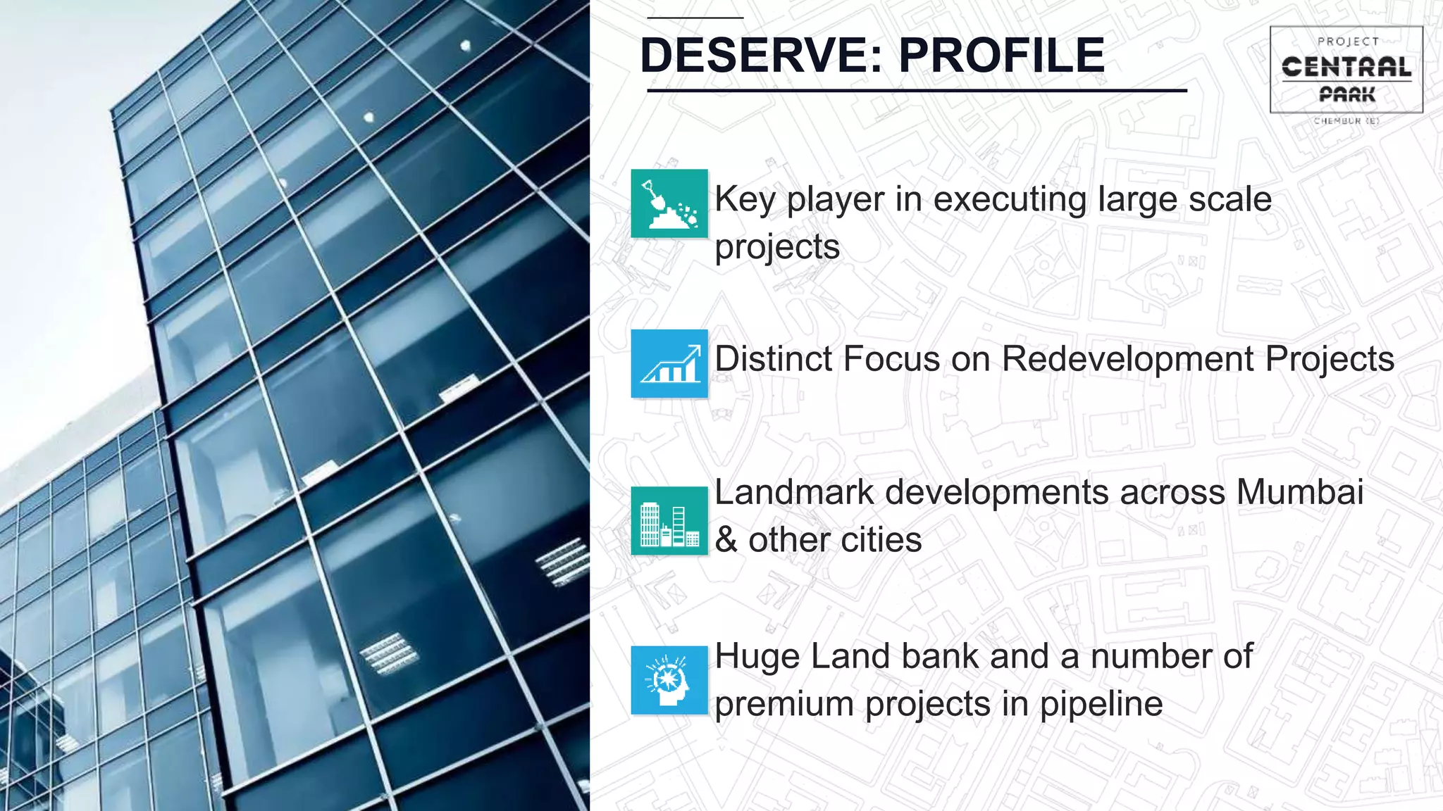 Distinct Focus on Redevelopment Projects
Landmark developments across Mumbai
& other cities
Huge Land bank and a number of
premium projects in pipeline
Key player in executing large scale
projects
DESERVE: PROFILE
 