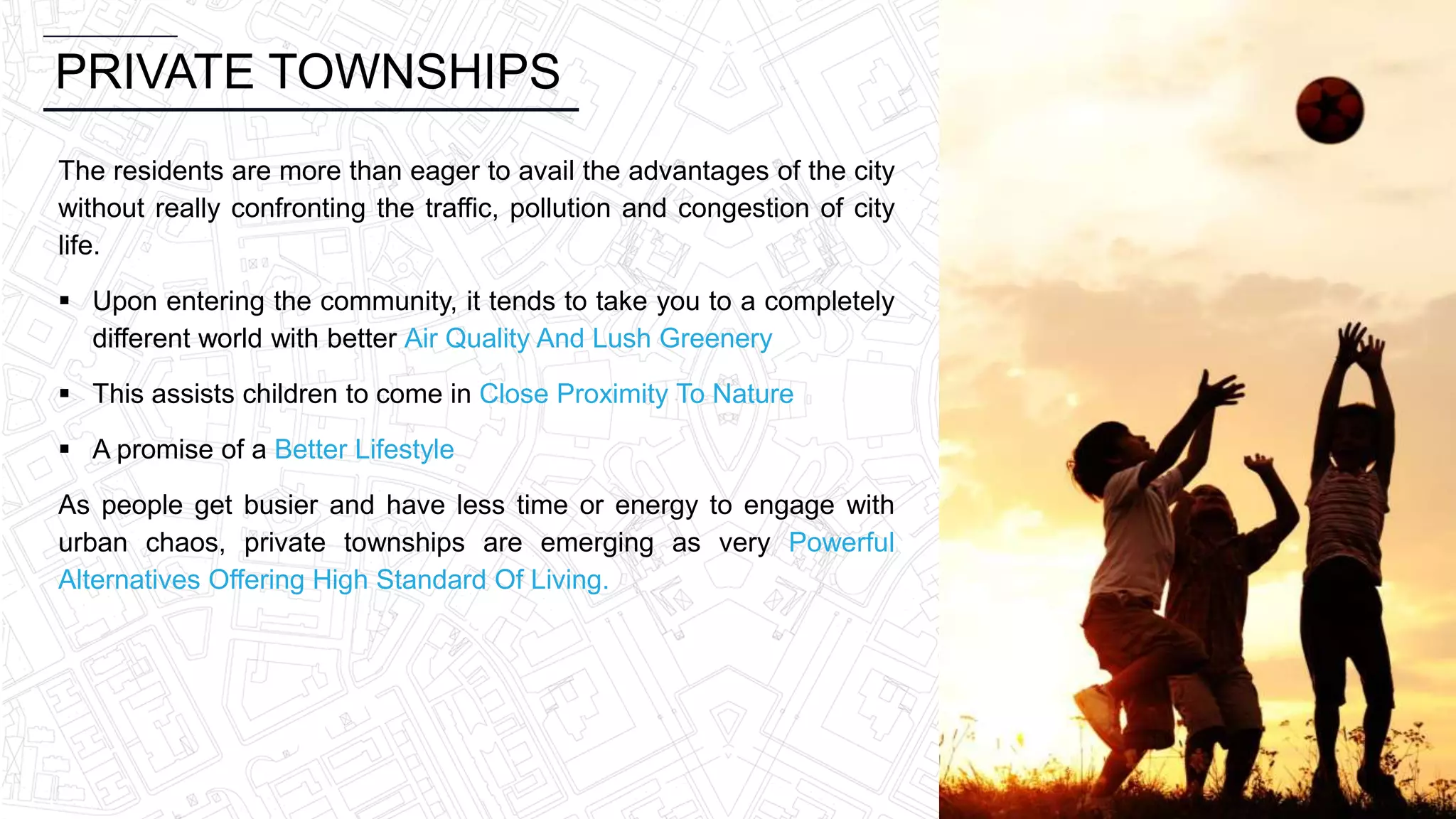 PRIVATE TOWNSHIPS
The residents are more than eager to avail the advantages of the city
without really confronting the traffic, pollution and congestion of city
life.
 Upon entering the community, it tends to take you to a completely
different world with better Air Quality And Lush Greenery
 This assists children to come in Close Proximity To Nature
 A promise of a Better Lifestyle
As people get busier and have less time or energy to engage with
urban chaos, private townships are emerging as very Powerful
Alternatives Offering High Standard Of Living.
 