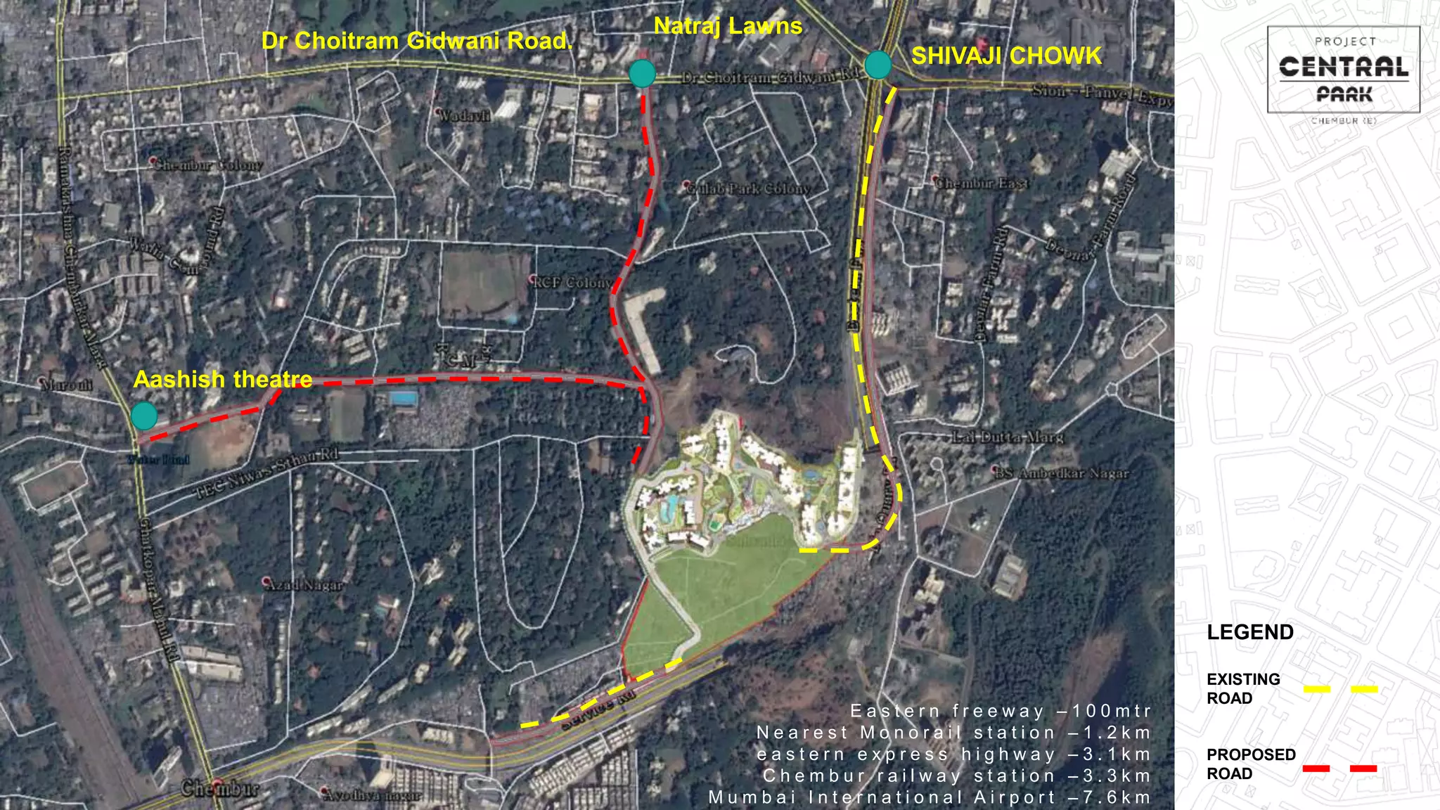 Dr Choitram Gidwani Road.
Natraj Lawns
SHIVAJI CHOWK
Aashish theatre
E a s t e r n f r e e w a y – 1 0 0 m t r
N e a r e s t M o n o r a i l s t a t i o n – 1 . 2 k m
e a s t e r n e x p r e s s h i g h w a y – 3 . 1 k m
C h e m b u r r a i l w a y s t a t i o n – 3 . 3 k m
M u m b a i I n t e r n a t i o n a l A i r p o r t – 7 . 6 k m
LEGEND
EXISTING
ROAD
PROPOSED
ROAD
 