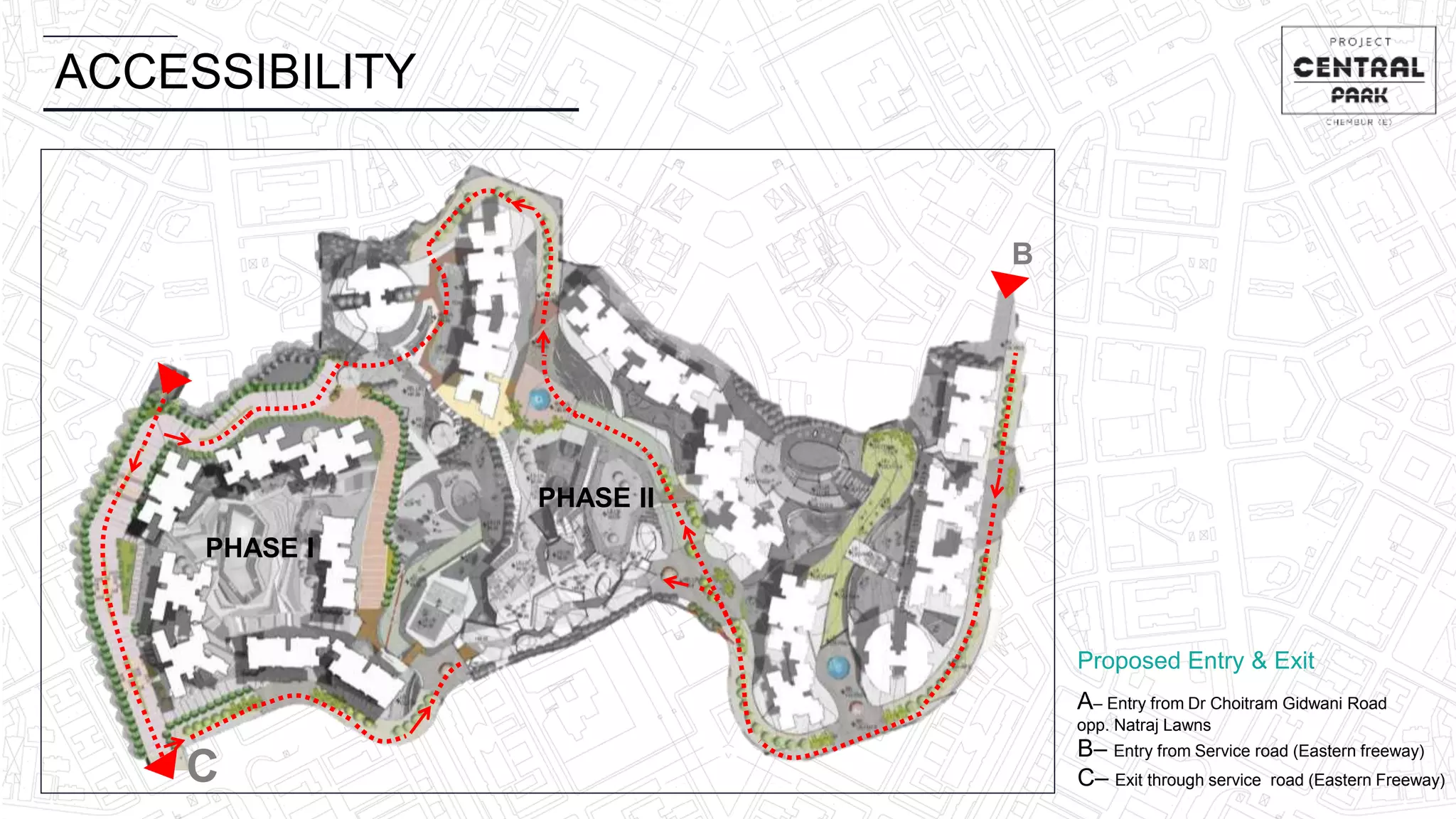 ACCESSIBILITY
PHASE I
PHASE II
C
B
A
A– Entry from Dr Choitram Gidwani Road
opp. Natraj Lawns
B– Entry from Service road (Eastern freeway)
C– Exit through service road (Eastern Freeway)
Proposed Entry & Exit
 