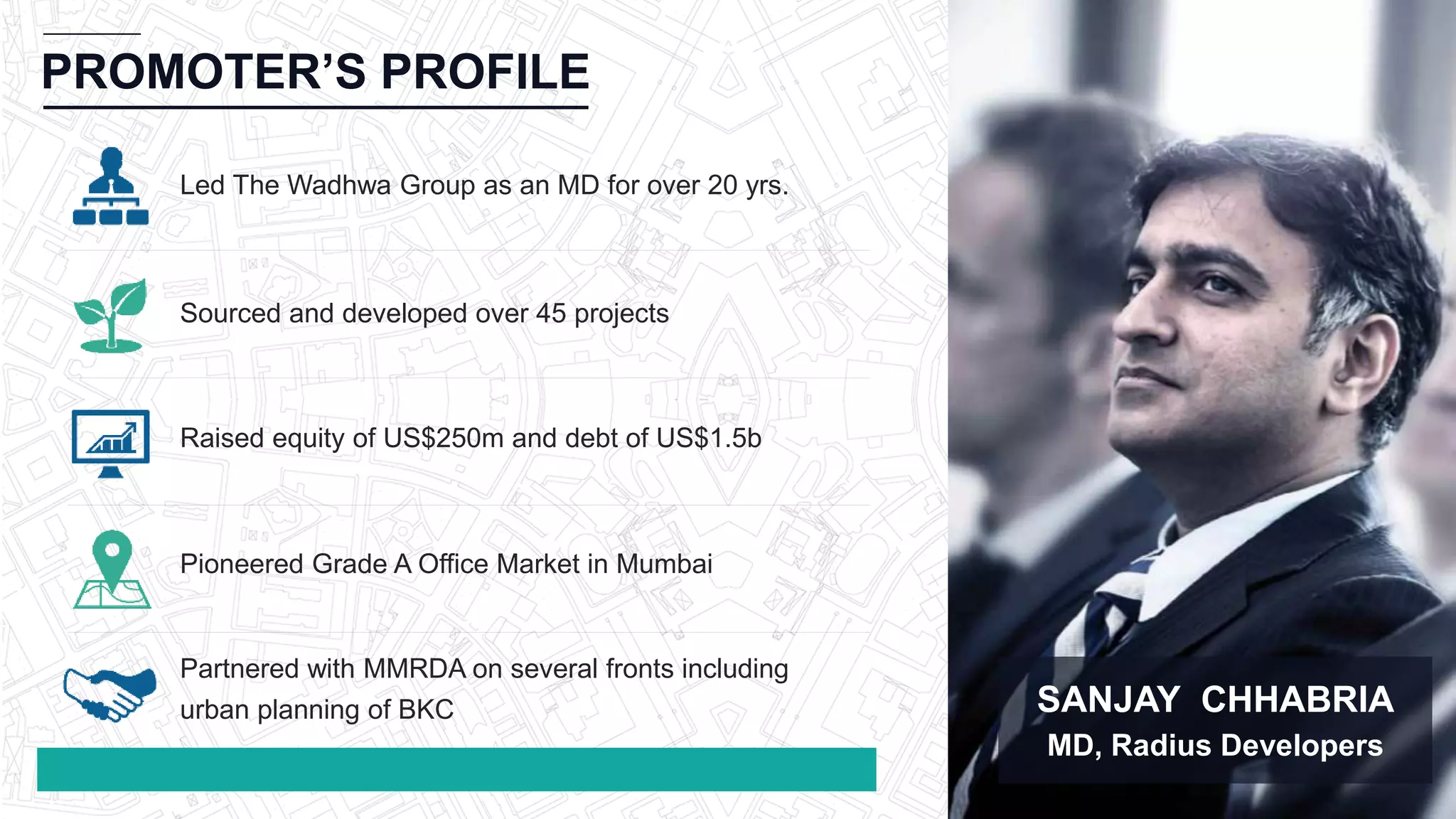 PROMOTER’S PROFILE
SANJAY CHHABRIA
MD, Radius Developers
Led The Wadhwa Group as an MD for over 20 yrs.
Sourced and developed over 45 projects
Raised equity of US$250m and debt of US$1.5b
Pioneered Grade A Office Market in Mumbai
Partnered with MMRDA on several fronts including
urban planning of BKC
 