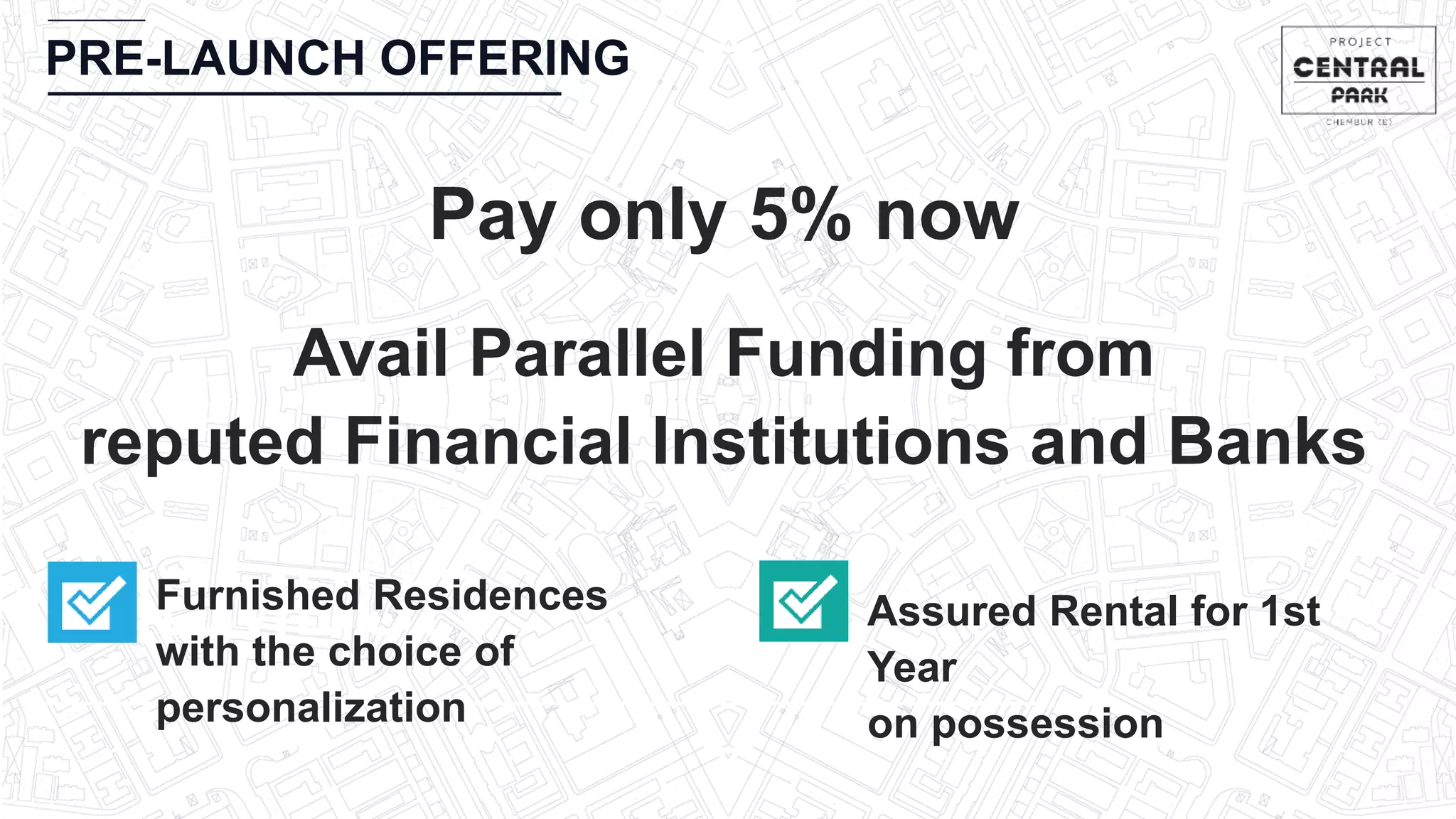 CHEMBUR
PRE-LAUNCH OFFERING
Pay only 5% now
Furnished Residences
with the choice of
personalization
Assured Rental for 1st
Year
on possession
Avail Parallel Funding from
reputed Financial Institutions and Banks
 