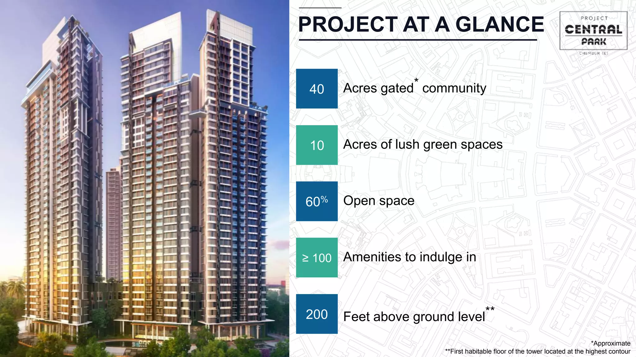 PROJECT AT A GLANCE
*Approximate
**First habitable floor of the tower located at the highest contour
10 Acres of lush green spaces
60% Open space
≥ 100 Amenities to indulge in
200 Feet above ground level**
40 Acres gated* community
 