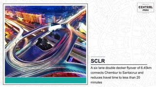 CHEMBUR
Location Video
SCLR
A six lane double decker flyover of 6.45km
connects Chembur to Santacruz and
reduces travel time to less than 20
minutes
 