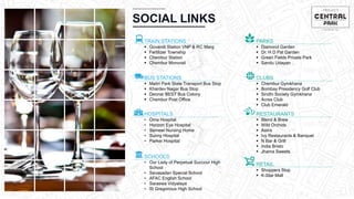 CHEMBUR
Location Video
SOCIAL LINKS
TRAIN STATIONS
 Govandi Station VNP & RC Marg
 Fertilizer Township
 Chembur Station
 Chembur Monorail
BUS STATIONS
 Maitri Park State Transport Bus Stop
 Khardev Nagar Bus Stop
 Deonar BEST Bus Colony
 Chembur Post Office
HOSPITALS
• Oma Hospital
• Horizon Eye Hospital
• Sameer Nursing Home
• Sunny Hospital
• Parker Hospital
SCHOOLS
• Our Lady of Perpetual Succour High
School
• Sevasadan Special School
• AFAC English School
• Saraswa Vidyalaya
• St Gregorious High School
PARKS
 Diamond Garden
 Dr. H D Pal Garden
 Green Fields Private Park
 Sandu Udayan
CLUBS
 Chembur Gymkhana
 Bombay Presidency Golf Club
 Sindhi Society Gymkhana
 Acres Club
 Club Emerald
RESTAURANTS
 Blend & Brew
 Wild Orchids
 Astrix
 Ivy Restaurants & Banquet
 N Bar & Grill
 India Bristo
 Jhama Sweets
RETAIL
 Shoppers Stop
 K-Star Mall
 