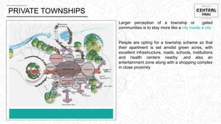 PRIVATE TOWNSHIPS
Larger perception of a township or gated
communities is to stay more like a city inside a city
People are opting for a township scheme so that
their apartment is set amidst green acres, with
excellent infrastructure, roads, schools, institutions
and health centers nearby ,and also an
entertainment zone along with a shopping complex
in close proximity
 
