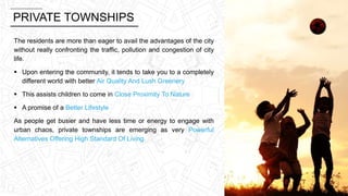 PRIVATE TOWNSHIPS
The residents are more than eager to avail the advantages of the city
without really confronting the traffic, pollution and congestion of city
life.
 Upon entering the community, it tends to take you to a completely
different world with better Air Quality And Lush Greenery
 This assists children to come in Close Proximity To Nature
 A promise of a Better Lifestyle
As people get busier and have less time or energy to engage with
urban chaos, private townships are emerging as very Powerful
Alternatives Offering High Standard Of Living.
 