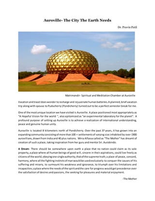 Auroville- The City The Earth Needs
Dr. Pravin Patil
Matrimandir- Spiritual and Meditation Chamber at Auroville
Vacationandtravel doeswondertorecharge and rejuvenate humanbatteries.A planned,brief vacation
trip along with spouse to Puducherry (Pondicherry) turned out to be a perfect semester break for me.
One of the mostunique location we have visited is Auroville. A place positioned most appropriately as
“A Hopeful Vision for the world “, also epitomized as “an experimental laboratory for the planet”. A
profound purpose of setting up Auroville is to achieve a realization of international understanding,
peace and genuine human unity.
Auroville is located 8 kilometers north of Pondicherry. Over the past 37 years, it has grown into an
expandingcommunityconsistingof more than100 + settlementsof varying size inhabited by over 1900
aurovillians,drawnfrom India and 40 plus nations. Mirra Alfassa called as “The Mother” has dreamt of
creation of such a place, taking inspiration from her guru and mentor Sri. Aurobindo.
A Dream- There should be somewhere upon earth a place that no nation could claim as its sole
property,a place where all human beings of good will, sincere in their aspirations, could live freely as
citizensof the world,obeyingone singleauthority,thatof the supreme truth;a place of peace, concord,
harmony,where all the fightinginstinctsof manwouldbe usedexclusively to conquer the causes of his
suffering and misery, to surmount his weakness and ignorance, to triumph over his limitations and
incapacities;aplace where the needsof the spiritandthe care for progress would get precedence over
the satisfaction of desires and passions, the seeking for pleasures and material enjoyment.
-The Mother
 