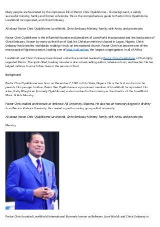 Many people are fascinated by the impressive life of Pastor Chris Oyakhilome – his background, a widely
successful ministry, family and former wife Anita. This is the comprehensive guide to Pastor Chris Oyakhilome,
LoveWorld Incorporated, and Christ Embassy.
All about Pastor Chris Oyakhilome: LoveWorld, Christ Embassy Ministry, family, wife Anita, and private jets
Pastor Chris Oyakhilome is the influential founder and president of LoveWorld Incorporated and the lead pastor of
Christ Embassy. Known by many as the Man of God, his Christian ministry is based in Lagos, Nigeria. Christ
Embassy has branches worldwide, making it truly an international church. Pastor Chris has become one of the
most popular Nigerian pastors, leading one of http://cofi.online/ the largest congregations in all of Africa.
LoveWorld and Christ Embassy have thrived under the anointed leadership Pastor Chris Oyakhilome of the highly
regarded Pastor. The spirit-filled, healing minister is also a best-selling author, television host, and teacher. He has
helped millions to enrich their lives in the service of God.
Background
Pastor Chris Oyakhilome was born on December 7, 1961 in Edo State, Nigeria. His is the first son born to his
parents. His younger brother, Pastor Ken Oyakhilome is a prominent member of LoveWorld Incorporated. His
sister, Katty Worghiren (formerly Oyakhilome) is also involved in the ministry as the director of the LoveWorld
Music & Arts Ministry.
Pastor Chris studied architecture at Ambrose Alli University, Ekpoma. He also has an honorary degree in divinity
from Benson Idahosa University. He created a youth ministry group will at university.
All about Pastor Chris Oyakhilome: LoveWorld, Christ Embassy Ministry, family, wife Anita, and private jets
Ministry
Pastor Chris founded LoveWorld International (formerly known as Believers Love World) and Christ Embassy in
 