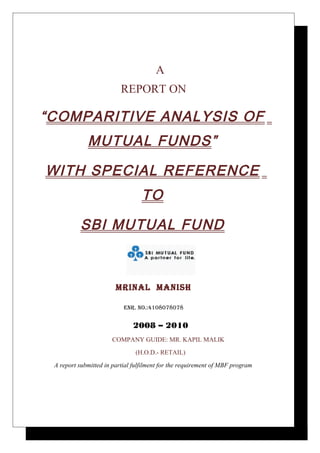 A
                          REPORT ON

“COMPARITIVE ANALYSIS OF
             MUTUAL FUNDS”

WITH SPECIAL REFERENCE
                                  TO

          SBI MUTUAL FUND



                        MRINAL MANISH

                           ENR. NO.:4108078078


                              2008 – 2010
                      COMPANY GUIDE: MR. KAPIL MALIK
                               (H.O.D.- RETAIL)
 A report submitted in partial fulfilment for the requirement of MBF program
 