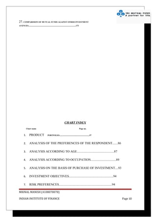 27. COMPARISION OF MUTUAL FUNDS AGAINST OTHER INVESTMENT
AVENUES................................................................................................173




                                                                                CHART INDEX
             Chart name                                                                                      Page no.


        1.        PRODUCT                         PORTFOLIO.............................................................57



        2.        ANALYSIS OF THE PREFERENCES OF THE RESPONDENT.......86

        3.        ANALYSIS ACCORDING TO AGE...............................................87

        4.        ANALYSIS ACCORDING TO OCCUPATION................................89

        5.        ANALYSIS ON THE BASIS OF PURCHASE OF INVESTMENT....93

        6.        INVESTMENT OBJECTIVES........................................................94

        7.        RISK PREFERENCES...................................................................94

MRINAL MANISH (4108078078)

INDIAN INSTITUTE OF FINANCE                                                                                                  Page 10
 
