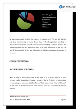 As above chart clearly explains that majority of respondents (57%) take self decision
ones they start investing in mutual funds. Only 10 % of respondents take help of
Brokers/Advisors when it comes to final decision of investing. Therefore, it shows that
AMCs in general and SBI in particular have to be more informative so that they can
provide best material, service and information to facilitate subsequent investment of
investors.




SCHEME PREFERENCES:




ON THE BASIS OF STRUCTURE:




When it come to scheme preference on the basis of its structure, majority of retail
investors prefer “Open Ended Scheme “ primarily due to flexibility of redemptions,
investments, good return and liquidity. None of the investors prefer “Interval Scheme”;
in fact some of the retail investors were confused about the very name of “Interval
Schemes.”




MRINAL MANISH (4108078078)

INDIAN INSTITUTE OF FINANCE                                                   Page 101
 