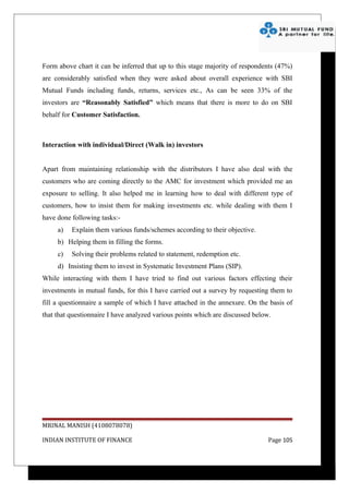 Form above chart it can be inferred that up to this stage majority of respondents (47%)
are considerably satisfied when they were asked about overall experience with SBI
Mutual Funds including funds, returns, services etc., As can be seen 33% of the
investors are “Reasonably Satisfied” which means that there is more to do on SBI
behalf for Customer Satisfaction.



Interaction with individual/Direct (Walk in) investors


Apart from maintaining relationship with the distributors I have also deal with the
customers who are coming directly to the AMC for investment which provided me an
exposure to selling. It also helped me in learning how to deal with different type of
customers, how to insist them for making investments etc. while dealing with them I
have done following tasks:-
     a)   Explain them various funds/schemes according to their objective.
     b) Helping them in filling the forms.
     c)   Solving their problems related to statement, redemption etc.
     d) Insisting them to invest in Systematic Investment Plans (SIP).
While interacting with them I have tried to find out various factors effecting their
investments in mutual funds, for this I have carried out a survey by requesting them to
fill a questionnaire a sample of which I have attached in the annexure. On the basis of
that that questionnaire I have analyzed various points which are discussed below.




MRINAL MANISH (4108078078)

INDIAN INSTITUTE OF FINANCE                                                     Page 105
 