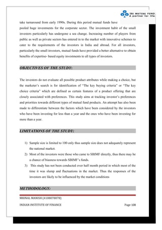 take turnaround from early 1990s. During this period mutual funds have
pooled huge investments for the corporate sector. The investment habit of the small
investors particularly has undergone a sea change. Increasing number of players from
public as well as private sectors has entered in to the market with innovative schemes to
cater to the requirements of the investors in India and abroad. For all investors,
particularly the small investors, mutual funds have provided a better alternative to obtain
benefits of expertise- based equity investments to all types of investors.


OBJECTIVES OF THE STUDY:


The investors do not evaluate all possible product attributes while making a choice, but
the marketer’s search is for identification of “The key buying criteria” or “The key
choice criteria” which are defined as certain features of a product offering that are
closely associated with preferences. This study aims at tracking investor’s preferences
and priorities towards different types of mutual fund products. An attempt has also been
made to differentiate between the factors which have been considered by the investors
who have been investing for less than a year and the ones who have been investing for
more than a year.


LIMITATIONS OF THE STUDY:


   1) Sample size is limited to 100 only thus sample size does not adequately represent
       the national market.
   2) Most of the investors were those who came to SBIMF directly, thus there may be
       a chance of biasness towards SBIMF’s funds.
   3) This study has not been conducted over half month period in which most of the
       time it was slump and fluctuations in the market. Thus the responses of the
       investors are likely to be influenced by the market conditions


METHODOLOGY:

MRINAL MANISH (4108078078)

INDIAN INSTITUTE OF FINANCE                                                       Page 108
 